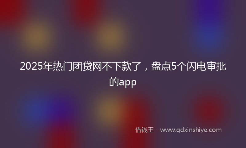 2025年热门团贷网不下款了，盘点5个闪电审批的app