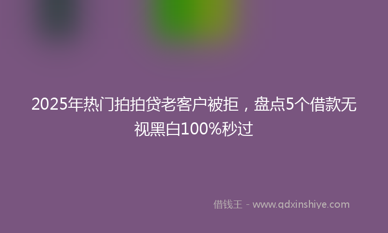 2025年热门拍拍贷老客户被拒，盘点5个借款无视黑白100%秒过