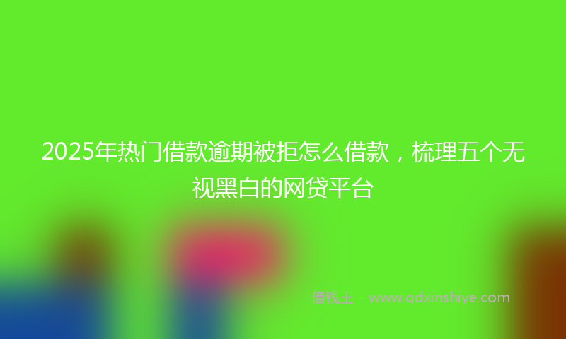 2025年热门借款逾期被拒怎么借款，梳理五个无视黑白的网贷平台