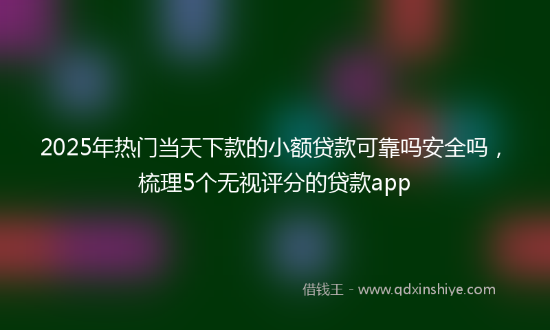 2025年热门当天下款的小额贷款可靠吗安全吗，梳理5个无视评分的贷款app