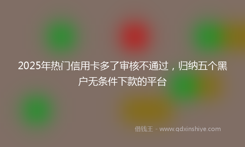 2025年热门信用卡多了审核不通过，归纳五个黑户无条件下款的平台