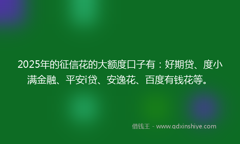 2025年的征信花的大额度口子有：好期贷、度小满金融、平安i贷、安逸花、百度有钱花等。