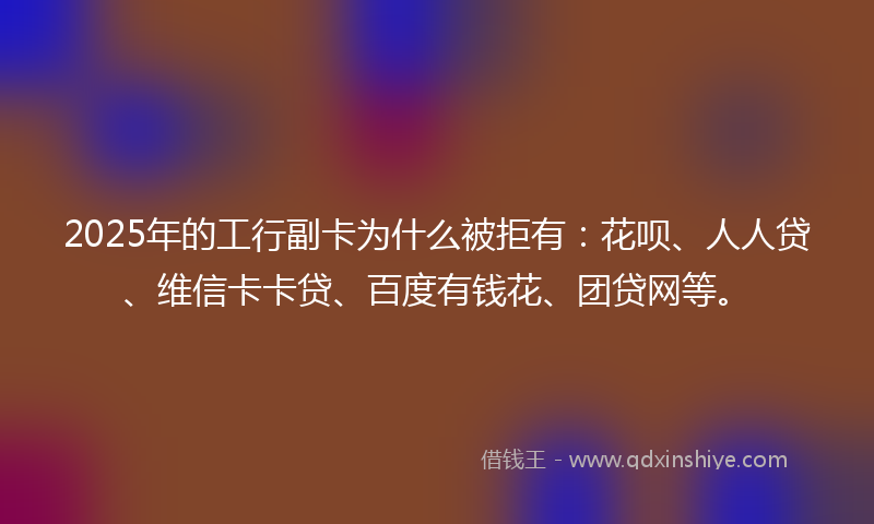 2025年的工行副卡为什么被拒有：花呗、人人贷、维信卡卡贷、百度有钱花、团贷网等。
