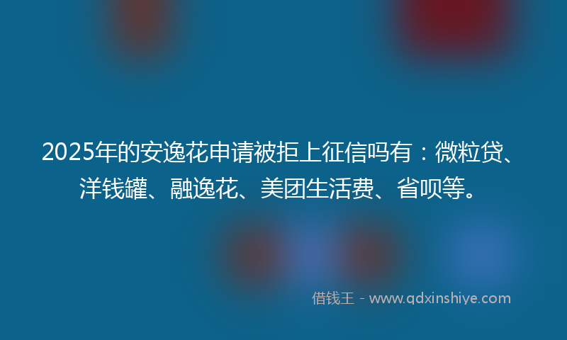 2025年的安逸花申请被拒上征信吗有：微粒贷、洋钱罐、融逸花、美团生活费、省呗等。