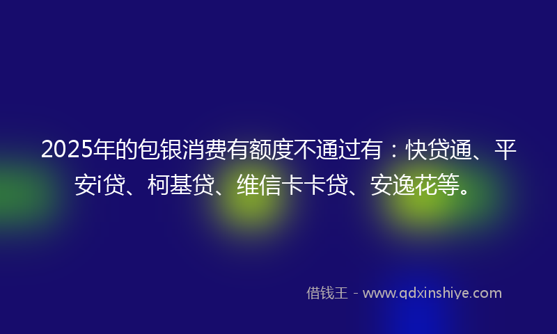 2025年的包银消费有额度不通过有：快贷通、平安i贷、柯基贷、维信卡卡贷、安逸花等。