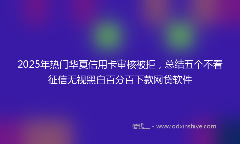 2025年热门华夏信用卡审核被拒，总结五个不看征信无视黑白百分百下款网贷软件