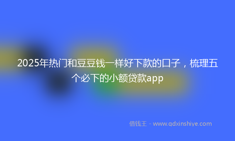 2025年热门和豆豆钱一样好下款的口子，梳理五个必下的小额贷款app