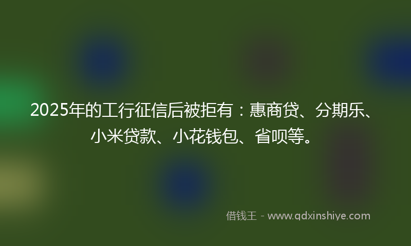 2025年的工行征信后被拒有：惠商贷、分期乐、小米贷款、小花钱包、省呗等。