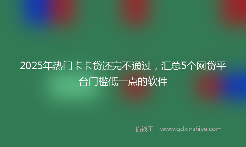 2025年热门卡卡贷还完不通过，汇总5个网贷平台门槛低一点的软件