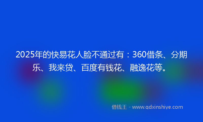 2025年的快易花人脸不通过有：360借条、分期乐、我来贷、百度有钱花、融逸花等。