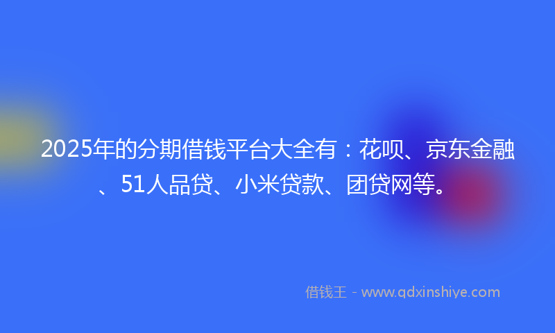 2025年的分期借钱平台大全有：花呗、京东金融、51人品贷、小米贷款、团贷网等。