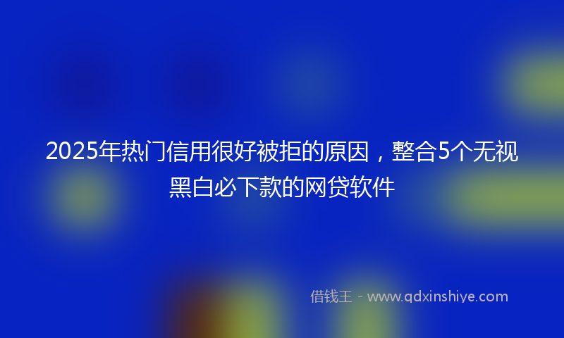 2025年热门信用很好被拒的原因，整合5个无视黑白必下款的网贷软件