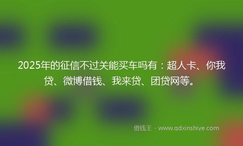 2025年的征信不过关能买车吗有：超人卡、你我贷、微博借钱、我来贷、团贷网等。