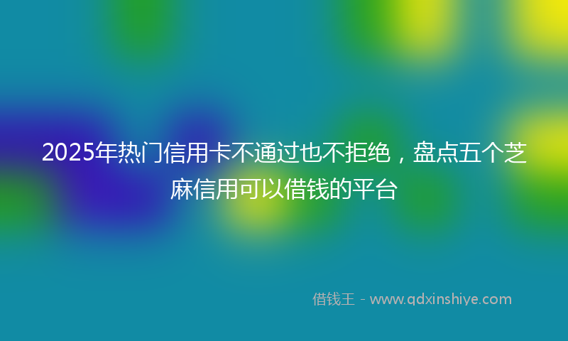 2025年热门信用卡不通过也不拒绝，盘点五个芝麻信用可以借钱的平台