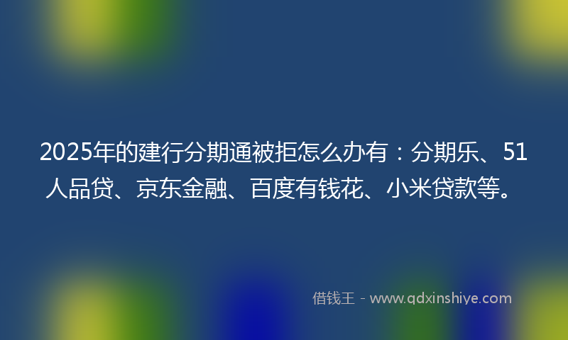 2025年的建行分期通被拒怎么办有：分期乐、51人品贷、京东金融、百度有钱花、小米贷款等。