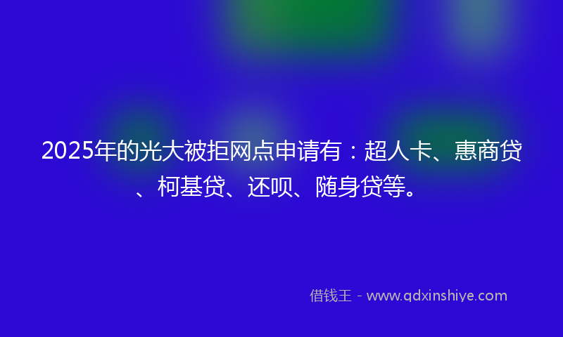 2025年的光大被拒网点申请有：超人卡、惠商贷、柯基贷、还呗、随身贷等。