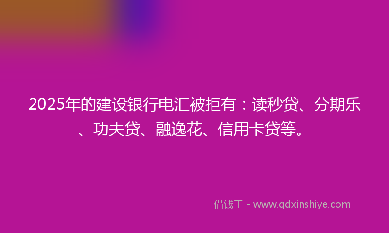 2025年的建设银行电汇被拒有：读秒贷、分期乐、功夫贷、融逸花、信用卡贷等。