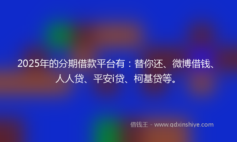 2025年的分期借款平台有：替你还、微博借钱、人人贷、平安i贷、柯基贷等。