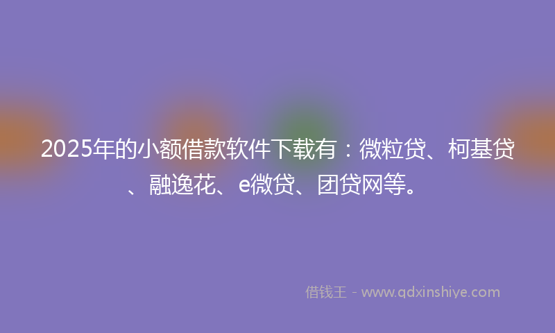 2025年的小额借款软件下载有：微粒贷、柯基贷、融逸花、e微贷、团贷网等。