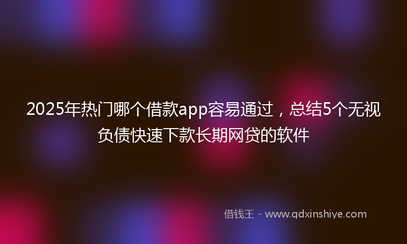 2025年热门哪个借款app容易通过，总结5个无视负债快速下款长期网贷的软件