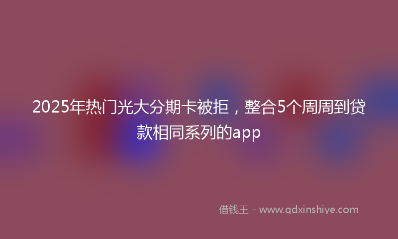 2025年热门光大分期卡被拒，整合5个周周到贷款相同系列的app