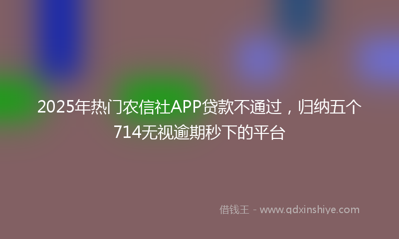 2025年热门农信社APP贷款不通过，归纳五个714无视逾期秒下的平台