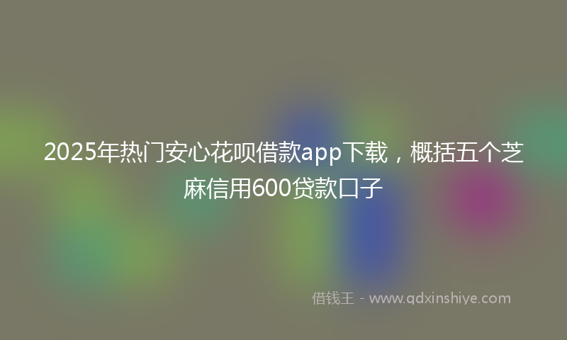 2025年热门安心花呗借款app下载，概括五个芝麻信用600贷款口子