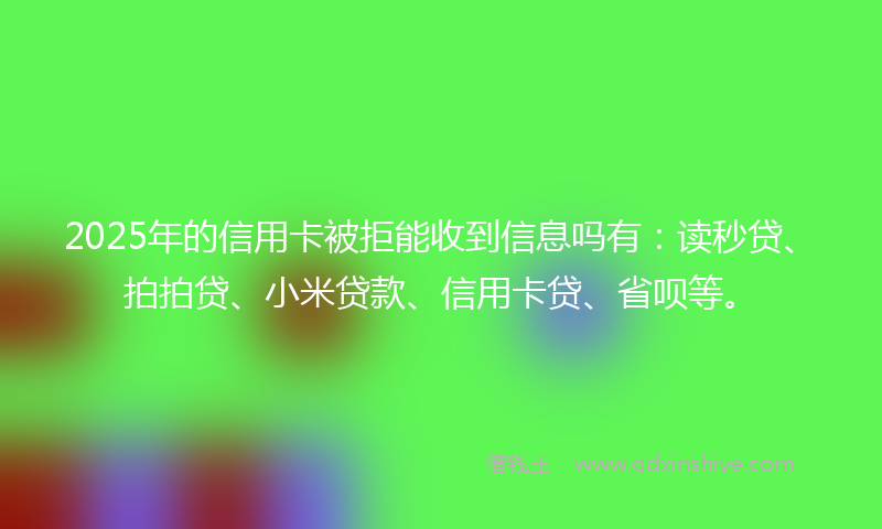2025年的信用卡被拒能收到信息吗有：读秒贷、拍拍贷、小米贷款、信用卡贷、省呗等。