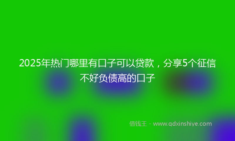 2025年热门哪里有口子可以贷款，分享5个征信不好负债高的口子