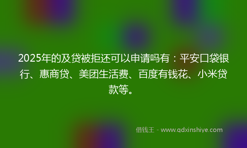 2025年的及贷被拒还可以申请吗有：平安口袋银行、惠商贷、美团生活费、百度有钱花、小米贷款等。