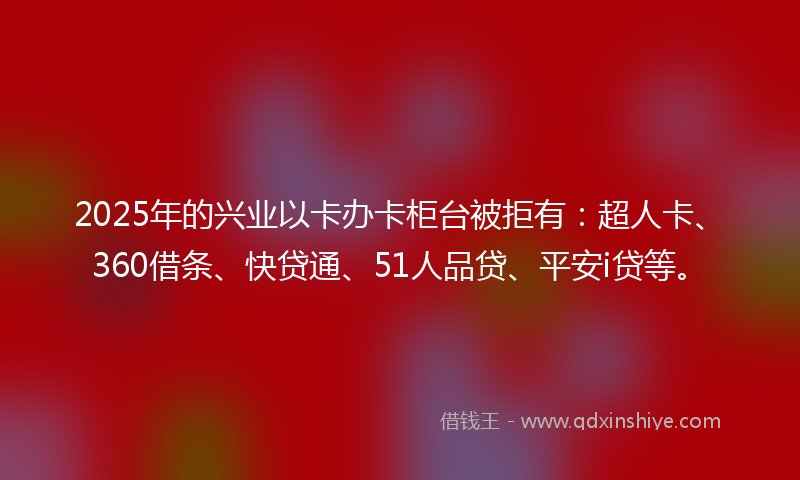 2025年的兴业以卡办卡柜台被拒有：超人卡、360借条、快贷通、51人品贷、平安i贷等。