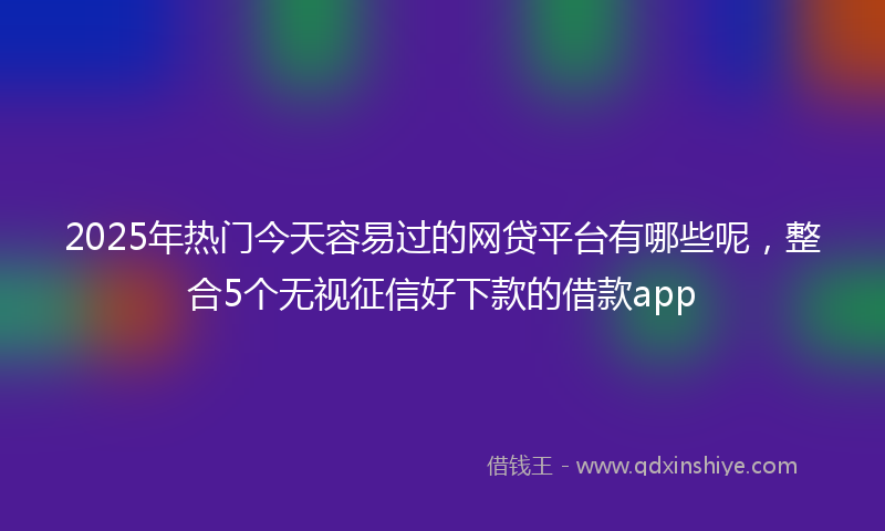 2025年热门今天容易过的网贷平台有哪些呢，整合5个无视征信好下款的借款app