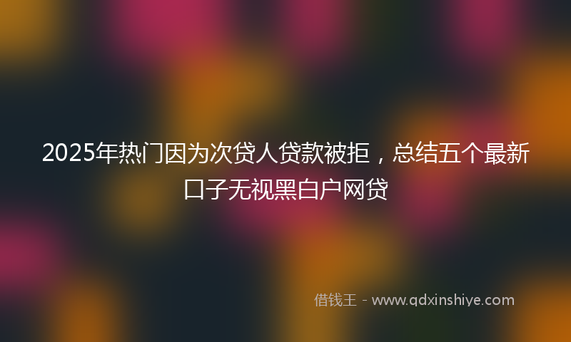 2025年热门因为次贷人贷款被拒，总结五个最新口子无视黑白户网贷