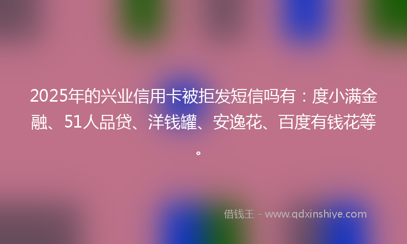 2025年的兴业信用卡被拒发短信吗有：度小满金融、51人品贷、洋钱罐、安逸花、百度有钱花等。