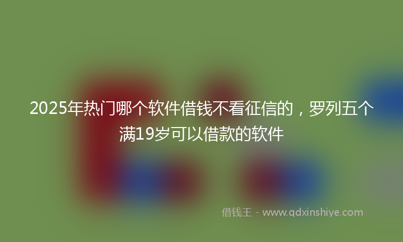 2025年热门哪个软件借钱不看征信的，罗列五个满19岁可以借款的软件