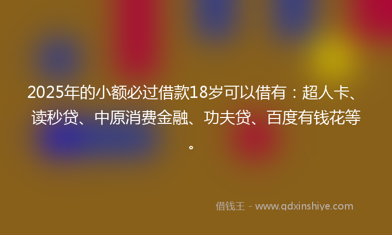 2025年的小额必过借款18岁可以借有：超人卡、读秒贷、中原消费金融、功夫贷、百度有钱花等。