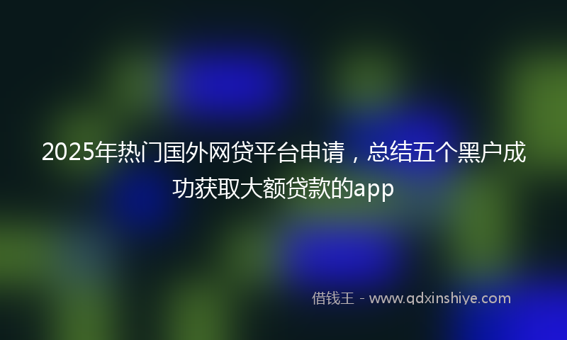 2025年热门国外网贷平台申请，总结五个黑户成功获取大额贷款的app
