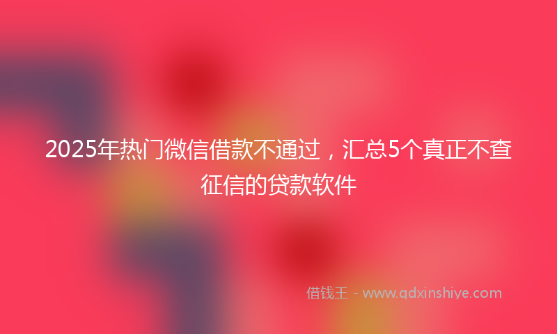 2025年热门微信借款不通过，汇总5个真正不查征信的贷款软件
