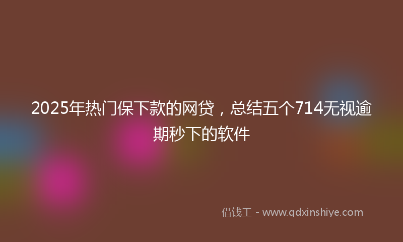 2025年热门保下款的网贷，总结五个714无视逾期秒下的软件