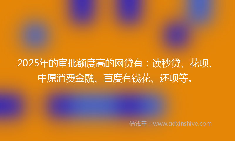 2025年的审批额度高的网贷有：读秒贷、花呗、中原消费金融、百度有钱花、还呗等。