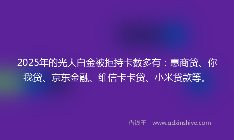 2025年的光大白金被拒持卡数多有：惠商贷、你我贷、京东金融、维信卡卡贷、小米贷款等。