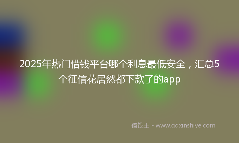 2025年热门借钱平台哪个利息最低安全，汇总5个征信花居然都下款了的app
