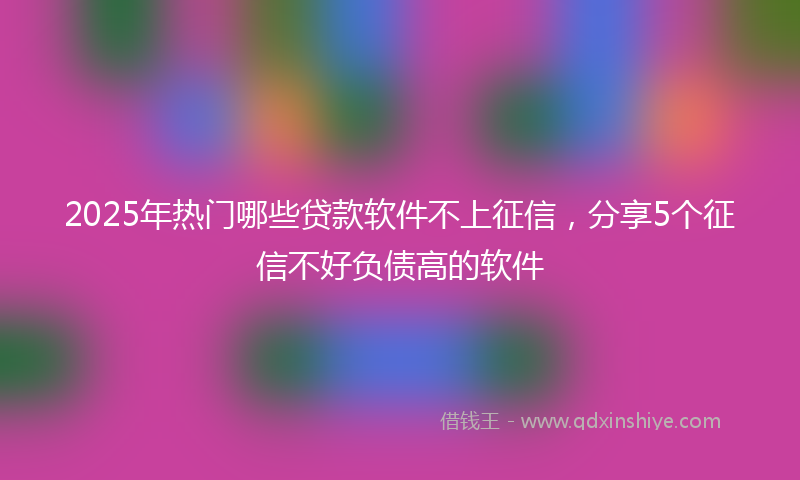 2025年热门哪些贷款软件不上征信，分享5个征信不好负债高的软件