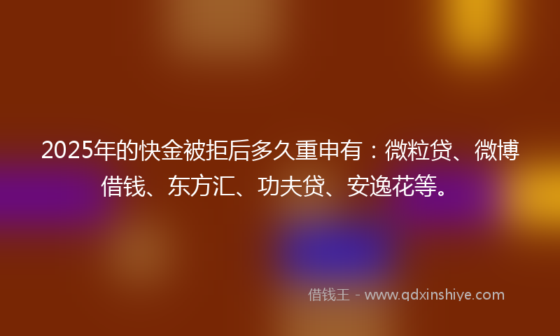 2025年的快金被拒后多久重申有：微粒贷、微博借钱、东方汇、功夫贷、安逸花等。