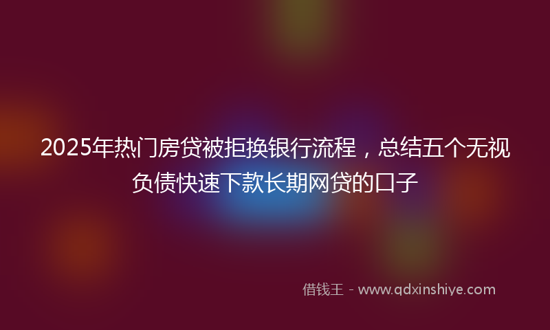2025年热门房贷被拒换银行流程，总结五个无视负债快速下款长期网贷的口子