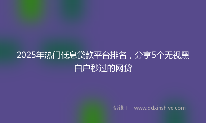 2025年热门低息贷款平台排名，分享5个无视黑白户秒过的网贷