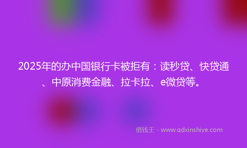 2025年的办中国银行卡被拒有：读秒贷、快贷通、中原消费金融、拉卡拉、e微贷等。