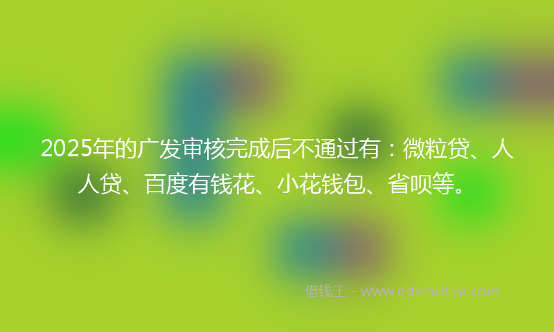 2025年的广发审核完成后不通过有：微粒贷、人人贷、百度有钱花、小花钱包、省呗等。