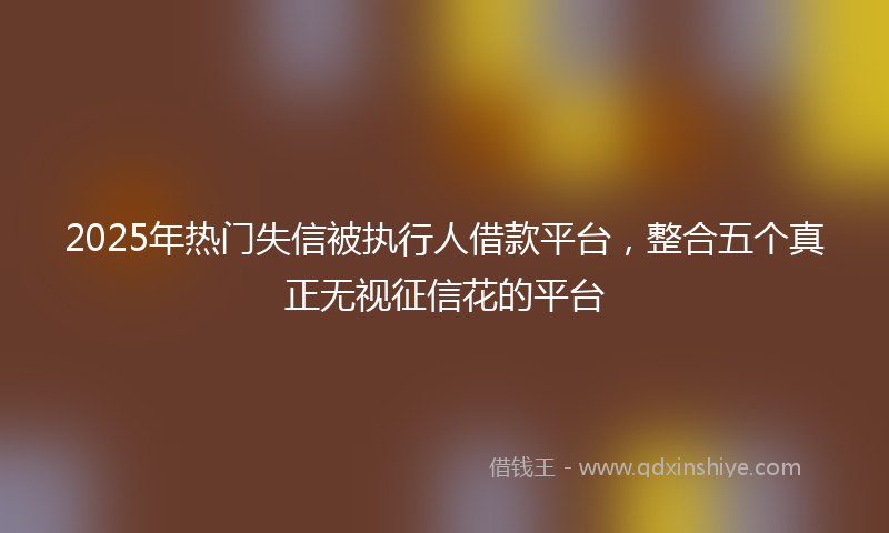 2025年热门失信被执行人借款平台，整合五个真正无视征信花的平台