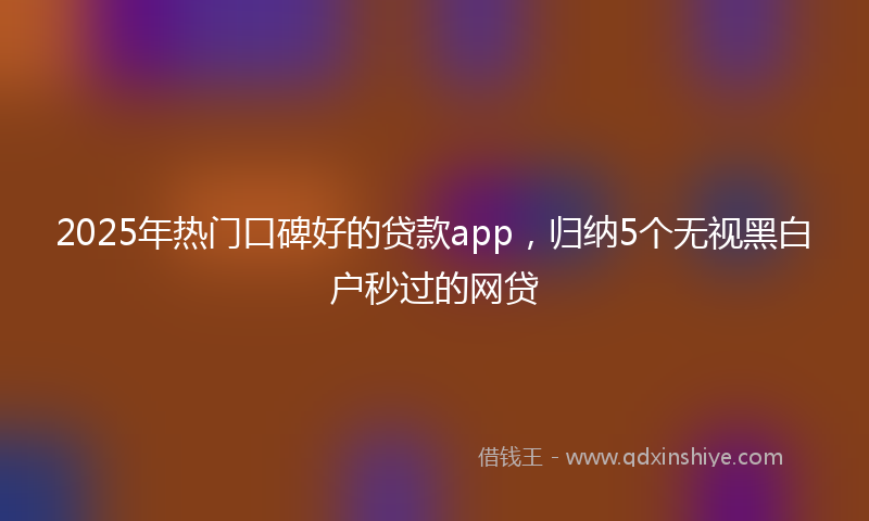 2025年热门口碑好的贷款app，归纳5个无视黑白户秒过的网贷